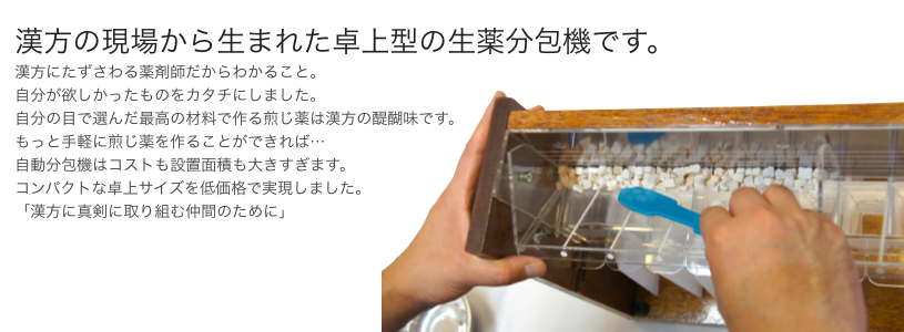 漢方の現場から生まれた卓上型の生薬分包機です。 漢方にたずさわる薬剤師だからわかること。 自分が欲しかったものをカタチにしました。