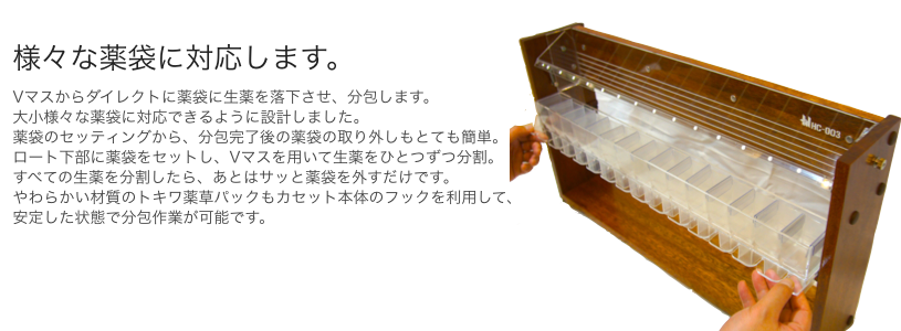 様々な薬袋に対応します。 大小様々な薬袋に対応できるように設計しました。 薬袋のセッティングから、分包完了後の薬袋の取り外しもとても簡単。 やわらかい材質のトキワ薬草パックもカセット本体のフックを利用して、 安定した状態で分包作業が可能です。