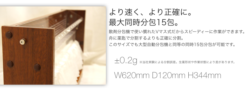 より速くより正確に。 最大同時分包15包。 散剤分包機で使い慣れたVマス方式だからスピーディーに作業ができます。 